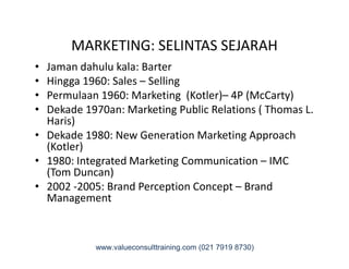 MARKETING: SELINTAS SEJARAH
• Jaman dahulu kala: Barter
• Hingga 1960: Sales – Selling
• Permulaan 1960: Marketing (Kotler)– 4P (McCarty)
• Dekade 1970an: Marketing Public Relations ( Thomas L.
Haris)
• Dekade 1980: New Generation Marketing Approach• Dekade 1980: New Generation Marketing Approach
(Kotler)
• 1980: Integrated Marketing Communication – IMC
(Tom Duncan)
• 2002 -2005: Brand Perception Concept – Brand
Management
www.valueconsulttraining.com (021 7919 8730)
 