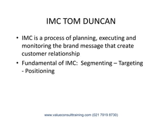 IMC TOM DUNCAN
• IMC is a process of planning, executing and
monitoring the brand message that create
customer relationship
• Fundamental of IMC: Segmenting – Targeting• Fundamental of IMC: Segmenting – Targeting
- Positioning
www.valueconsulttraining.com (021 7919 8730)
 
