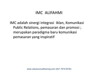 IMC ALIFAHMI
IMC adalah sinergi integrasi Iklan, Komunikasi
Public Relations, pemasaran dan promosi ;
merupakan paradigma baru komunikasi
pemasaran yang inspiratifpemasaran yang inspiratif
www.valueconsulttraining.com (021 7919 8730)
 