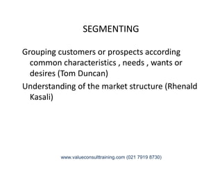 SEGMENTING
Grouping customers or prospects according
common characteristics , needs , wants or
desires (Tom Duncan)
Understanding of the market structure (RhenaldUnderstanding of the market structure (Rhenald
Kasali)
www.valueconsulttraining.com (021 7919 8730)
 