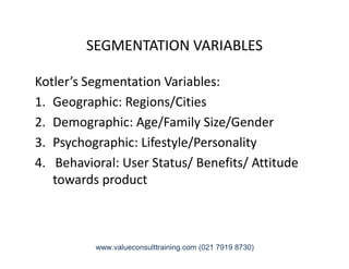 SEGMENTATION VARIABLES
Kotler’s Segmentation Variables:
1. Geographic: Regions/Cities
2. Demographic: Age/Family Size/Gender
3. Psychographic: Lifestyle/Personality3. Psychographic: Lifestyle/Personality
4. Behavioral: User Status/ Benefits/ Attitude
towards product
www.valueconsulttraining.com (021 7919 8730)
 