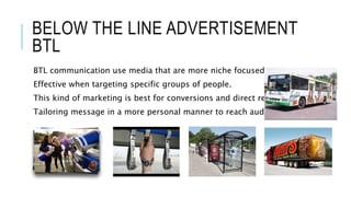 BELOW THE LINE ADVERTISEMENT
BTL
BTL communication use media that are more niche focused.
Effective when targeting specific groups of people.
This kind of marketing is best for conversions and direct response.
Tailoring message in a more personal manner to reach audience.
 