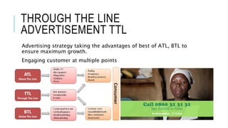 THROUGH THE LINE
ADVERTISEMENT TTL
Advertising strategy taking the advantages of best of ATL, BTL to
ensure maximum growth.
Engaging customer at multiple points
 