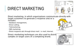 DIRECT MARKETING
Direct marketing, in which organizations communicate directly with
target customers to generate a response and/or a transaction. It
includes:
 Database management,
 Direct selling,
 Telemarketing,
 SMS marketing,
 Direct response ads through direct mail / e-mail, Internet.
Direct-marketing techniques are also used to distribute product
samples or target users of a competing brand.
 