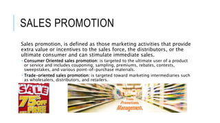 SALES PROMOTION
Sales promotion, is defined as those marketing activities that provide
extra value or incentives to the sales force, the distributors, or the
ultimate consumer and can stimulate immediate sales.
 Consumer Oriented sales promotion: is targeted to the ultimate user of a product
or service and includes couponing, sampling, premiums, rebates, contests,
sweepstakes, and various point-of-purchase materials.
 Trade-oriented sales promotion: is targeted toward marketing intermediaries such
as wholesalers, distributors, and retailers.
 