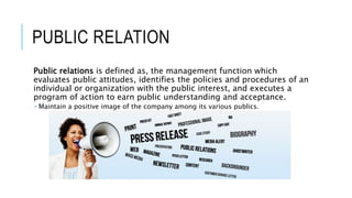 PUBLIC RELATION
Public relations is defined as, the management function which
evaluates public attitudes, identifies the policies and procedures of an
individual or organization with the public interest, and executes a
program of action to earn public understanding and acceptance.
 Maintain a positive image of the company among its various publics.
 
