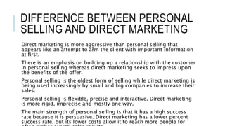DIFFERENCE BETWEEN PERSONAL
SELLING AND DIRECT MARKETING
Direct marketing is more aggressive than personal selling that
appears like an attempt to arm the client with important information
at first.
There is an emphasis on building up a relationship with the customer
in personal selling whereas direct marketing seeks to impress upon
the benefits of the offer.
Personal selling is the oldest form of selling while direct marketing is
being used increasingly by small and big companies to increase their
sales.
Personal selling is flexible, precise and interactive. Direct marketing
is more rigid, imprecise and mostly one way.
The main strength of personal selling is that it has a high success
rate because it is persuasive. Direct marketing has a lower percent
success rate, but its lower costs allow it to reach more people for
 