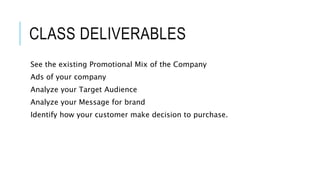 CLASS DELIVERABLES
See the existing Promotional Mix of the Company
Ads of your company
Analyze your Target Audience
Analyze your Message for brand
Identify how your customer make decision to purchase.
 