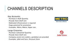 CHANNELS DESCRIPTION
Key Accounts:
 Purchase in Bulk Quantity
 Provide them Shelf rent
 Dedicated infrastructure is required
 Huge potential for promotion
 Examples: Metro, Makro, Hyper star,
Large Groceries:
 Purchase substantial Quantity
 Provide them Shelf rent
 Company assest (visi coolers, gondolas) are provided
 Examples: Jallal and Sons, Discount Store
 