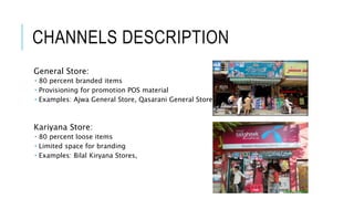 CHANNELS DESCRIPTION
General Store:
 80 percent branded items
 Provisioning for promotion POS material
 Examples: Ajwa General Store, Qasarani General Store
Kariyana Store:
 80 percent loose items
 Limited space for branding
 Examples: Bilal Kiryana Stores,
 