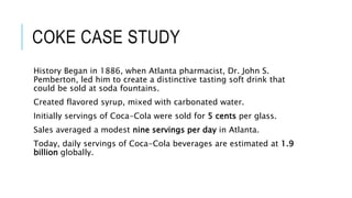 COKE CASE STUDY
History Began in 1886, when Atlanta pharmacist, Dr. John S.
Pemberton, led him to create a distinctive tasting soft drink that
could be sold at soda fountains.
Created flavored syrup, mixed with carbonated water.
Initially servings of Coca-Cola were sold for 5 cents per glass.
Sales averaged a modest nine servings per day in Atlanta.
Today, daily servings of Coca-Cola beverages are estimated at 1.9
billion globally.
 