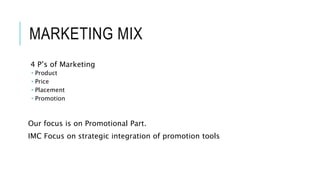 MARKETING MIX
4 P’s of Marketing
 Product
 Price
 Placement
 Promotion
Our focus is on Promotional Part.
IMC Focus on strategic integration of promotion tools
 