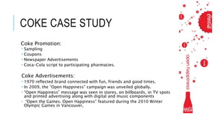 COKE CASE STUDY
Coke Promotion:
 Sampling
 Coupons
 Newspaper Advertisements
 Coca-Cola script to participating pharmacies.
Coke Advertisements:
 1970 reflected brand connected with fun, friends and good times.
 In 2009, the “Open Happiness” campaign was unveiled globally.
 “Open Happiness” message was seen in stores, on billboards, in TV spots
and printed advertising along with digital and music components
 “Open the Games. Open Happiness” featured during the 2010 Winter
Olympic Games in Vancouver,
 