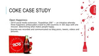 COKE CASE STUDY
Open Happiness
 2010 social media extension, “Expedition 206″ — an initiative whereby
three happiness ambassadors travel to 206 countries in 365 days with one
mission: determining what makes people happy.
 Journey was recorded and communicated via blog posts, tweets, videos and
pictures.
 