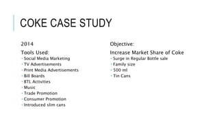 COKE CASE STUDY
2014
Tools Used:
 Social Media Marketing
 TV Advertisements
 Print Media Advertisements
 Bill Boards
 BTL Activities
 Music
 Trade Promotion
 Consumer Promotion
 Introduced slim cans
Objective:
Increase Market Share of Coke
 Surge in Regular Bottle sale
 Family size
 500 ml
 Tin Cans
 