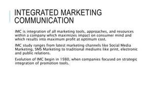 INTEGRATED MARKETING
COMMUNICATION
IMC is integration of all marketing tools, approaches, and resources
within a company which maximizes impact on consumer mind and
which results into maximum profit at optimum cost.
IMC study ranges from latest marketing channels like Social Media
Marketing, SMS Marketing to traditional mediums like print, electronic
and public relations.
Evolution of IMC begin in 1980, when companies focused on strategic
integration of promotion tools.
 