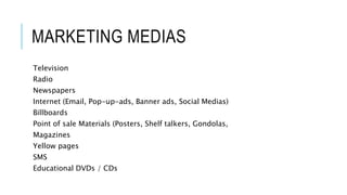 MARKETING MEDIAS
Television
Radio
Newspapers
Internet (Email, Pop-up-ads, Banner ads, Social Medias)
Billboards
Point of sale Materials (Posters, Shelf talkers, Gondolas,
Magazines
Yellow pages
SMS
Educational DVDs / CDs
 