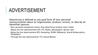 ADVERTISEMENT
Advertising is defined as any paid form of non-personal
communication about an organization, product, service, or idea by an
identified sponsor.
 Non-personal component means that advertising involves mass media
 Above the line advertisement ATL (TV, Radio, Newspapers, Banner ads)
 Below the line advertisement BTL (Sampling, POSM, Billboards, Brand Ambassadors,
Pamphlets)
 Through the line advertisement TTL (Social Media)
 
