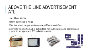 ABOVE THE LINE ADVERTISEMENT
ATL
Uses Mass Media
Target audience is huge
Effective when target audience are difficult to define
In simple words if an ad is submitted for publication and commission
is paid to an agency is ATL advertisement.
 