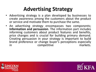 Advertising Strategy
• Advertising strategy is a plan developed by businesses to
create awareness among the customers about the product
or service and motivate them to purchase the same.
• An advertising strategy encompasses two components;
Information and persuasion. The information part includes
informing customers about product features and benefits,
price changes and is crucial for building primary demand.
Creating persuasion in your strategy is important to build
brand preference or change buyer’s perceptions especially
in competitive markets.
 