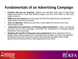 Fundamentals of an Advertising Campaign
• Consider who you are targeting : Before one considers what type of advertising
might work best to reach your desired target, you first must settle on who your
target market is.
• Make sure you measure: Do not accept the idea that advertising, including print
advertising, cannot be measured.
• Have an objective : Make sure you have a clear objective that you want your
advertising to fulfill.
• Understand the importance of selecting audited publications: When considering
the print part of your campaign, remember the importance of selecting audited
publication where possible.
• Weighing the benefits of frequency versus dominance: Some advertisers like to
pepper away at their audience on a monthly basis to make sure their message gets
through (we call that frequency). Others like to do the big splash (think Super
Bowl). We call that dominance. Both approaches have merit.
 