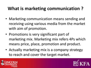 What is marketing communication ?
• Marketing communication means sending and
receiving using various media from the market
with aim of promotion.
• Promotions is very significant part of
marketing mix. Marketing mix refers 4Ps which
means price, place, promotion and product.
• Actually marketing mix is a company strategy
to reach and cover the target market.
 