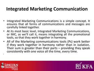 Integrated Marketing Communication
• Integrated Marketing Communications is a simple concept. It
ensures that all forms of communications and messages are
carefully linked together.
• At its most basic level, Integrated Marketing Communications,
or IMC, as we’ll call it, means integrating all the promotional
tools, so that they work together in harmony.
• All of the Marketing communications tools (Ps) work better
if they work together in harmony rather than in isolation.
Their sum is greater than their parts – providing they speak
consistently with one voice all the time, every time.
•
 