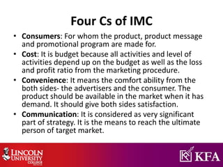 Four Cs of IMC
• Consumers: For whom the product, product message
and promotional program are made for.
• Cost: It is budget because all activities and level of
activities depend up on the budget as well as the loss
and profit ratio from the marketing procedure.
• Convenience: It means the comfort ability from the
both sides- the advertisers and the consumer. The
product should be available in the market when it has
demand. It should give both sides satisfaction.
• Communication: It is considered as very significant
part of strategy. It is the means to reach the ultimate
person of target market.
 