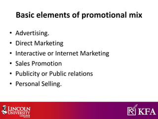 Basic elements of promotional mix
• Advertising.
• Direct Marketing
• Interactive or Internet Marketing
• Sales Promotion
• Publicity or Public relations
• Personal Selling.
 