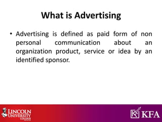 What is Advertising
• Advertising is defined as paid form of non
personal communication about an
organization product, service or idea by an
identified sponsor.
 