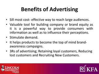 Benefits of Advertising
• Sill most cost- effective way to reach large audiences.
• Valuable tool for building company or brand equity as
it is a powerful way to provide consumers with
information as well as to influence their perceptions.
• Stimulate demand.
• It helps products to become the top of mind brand-
awareness campaigns.
• 3Rs of advertising; Retaining loyal customers, Reducing
lost customers and Recruiting New Customers.
 