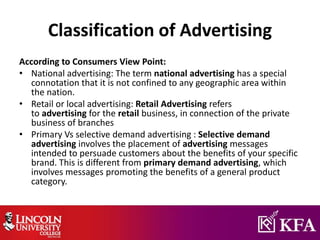 Classification of Advertising
According to Consumers View Point:
• National advertising: The term national advertising has a special
connotation that it is not confined to any geographic area within
the nation.
• Retail or local advertising: Retail Advertising refers
to advertising for the retail business, in connection of the private
business of branches
• Primary Vs selective demand advertising : Selective demand
advertising involves the placement of advertising messages
intended to persuade customers about the benefits of your specific
brand. This is different from primary demand advertising, which
involves messages promoting the benefits of a general product
category.
 