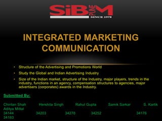 INTEGRATED MARKETING 
COMMUNICATION 
• Structure of the Advertising and Promotions World 
• Study the Global and Indian Advertising Industry 
• Size of the Indian market, structure of the Industry, major players, trends in the 
industry, functions in an agency, compensation structures to agencies, major 
advertisers (corporates) awards in the Industry. 
Submitted By: 
Chintan Shah Hershita Singh Rahul Gupta Samik Sarkar S. Kartik 
Aditya Mittal 
34144 34203 34278 34252 34176 
34183 
 