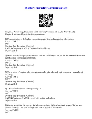 chapter 1marketing communications
Integrated Advertising, Promotion, and Marketing Communications, 6e (Clow/Baack)
Chapter 1 Integrated Marketing Communications
1) Communication is defined as transmitting, receiving, and processing information.
Answer: TRUE
Diff: 1
Question Tag: Definition (Concept)
AACSB Categories: AACSB: Communication abilities
Objective: 1–1
2) When an advertising creative takes an idea and transforms it into an ad, the process is known as
decoding in a communications model.
Answer: FALSE
Diff: 2
Question Tag: Definition (Concept)
Objective: 1–1
3) The process of creating television commercials, print ads, and retail coupons are examples of
encoding.
Answer: TRUE
Diff: 2
Question Tag: Definition (Concept)
Objective: 1–1
4) ... Show more content on Helpwriting.net ...
Answer: TRUE
Diff: 2
Question Tag: Definition (Concept)
AACSB Categories: AACSB: Use of information technology
Objective: 1–4
21) Susan researched the Internet for information about the best brands of stereos. She has also
visited Best Buy. This is an example of a shift in power to the retailer.
Answer: FALSE
Diff: 2
 