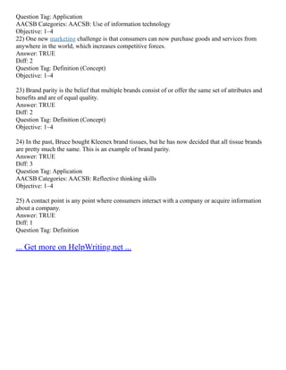 Question Tag: Application
AACSB Categories: AACSB: Use of information technology
Objective: 1–4
22) One new marketing challenge is that consumers can now purchase goods and services from
anywhere in the world, which increases competitive forces.
Answer: TRUE
Diff: 2
Question Tag: Definition (Concept)
Objective: 1–4
23) Brand parity is the belief that multiple brands consist of or offer the same set of attributes and
benefits and are of equal quality.
Answer: TRUE
Diff: 2
Question Tag: Definition (Concept)
Objective: 1–4
24) In the past, Bruce bought Kleenex brand tissues, but he has now decided that all tissue brands
are pretty much the same. This is an example of brand parity.
Answer: TRUE
Diff: 3
Question Tag: Application
AACSB Categories: AACSB: Reflective thinking skills
Objective: 1–4
25) A contact point is any point where consumers interact with a company or acquire information
about a company.
Answer: TRUE
Diff: 1
Question Tag: Definition
... Get more on HelpWriting.net ...
 