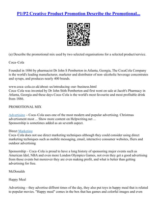 P1/P2 Creative Product Promotion Describe the Promotional...
(a) Describe the promotional mix used by two selected organisations for a selected product/service.
Coca–Cola
Founded in 1886 by pharmacist Dr John S Pemberton in Atlanta, Georgia, The CocaCola Company
is the world's leading manufacturer, marketer and distributor of non–alcoholic beverage concentrates
and syrups, and produces nearly 400 brands.
www.coca–cola.co.uk/about–us/introducing–our–business.html
Coca–Cola was invented by Dr John Stith Pemberton and first went on sale at Jacob's Pharmacy in
Atlanta, Georgia and these days Coca–Cola is the world's most favourite and most profitable drink
from 1886.
PROMOTIONAL MIX
Advertising – Coca–Cola uses one of the most modern and popular advertising. Christmas
advertisment most ... Show more content on Helpwriting.net ...
Sponsorship is sometimes added as an seventh aspect.
Direct Marketing
Coca–Cola does not use direct marketing techniques although they could consider using direct
marketing techniques such as mobile messaging, email, interactive consumer websites, fliers and
outdoor advertising
Sponsorship – Coca–Cola is proud to have a long history of sponsoring major events such as
American Idol, NBA and even more London Olympics Games, not even they get a good advertising
from those events but moreover they are even making profit, and what is better than getting
advertising for free.
McDonalds
Happy Meal
Advertising – they advertise diffrent times of the day, they also put toys in happy meal that is related
to popular movies. "Happy meal" comes in the box that has games and colorful images and even
 