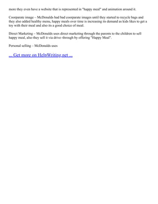 more they even have a website that is represented in "happy meal" and animation around it.
Coorparate image – McDonalds had bad coorparate images until they started to recycle bags and
they also added healthy menu, happy meals over time is increasing its demand as kids likes to get a
toy with their meal and also its a good choice of meal.
Direct Marketing – McDonalds uses direct marketing through the parents to the children to sell
happy meal, also they sell it via drive–through by offering "Happy Meal".
Personal selling – McDonalds uses
... Get more on HelpWriting.net ...
 