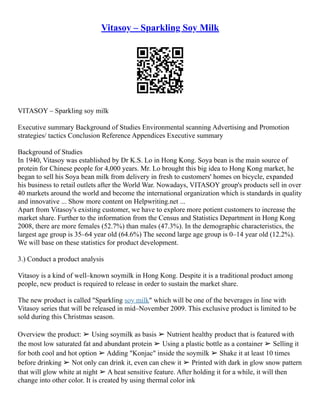 Vitasoy – Sparkling Soy Milk
VITASOY – Sparkling soy milk
Executive summary Background of Studies Environmental scanning Advertising and Promotion
strategies/ tactics Conclusion Reference Appendices Executive summary
Background of Studies
In 1940, Vitasoy was established by Dr K.S. Lo in Hong Kong. Soya bean is the main source of
protein for Chinese people for 4,000 years. Mr. Lo brought this big idea to Hong Kong market, he
began to sell his Soya bean milk from delivery in fresh to customers' homes on bicycle, expanded
his business to retail outlets after the World War. Nowadays, VITASOY group's products sell in over
40 markets around the world and become the international organization which is standards in quality
and innovative ... Show more content on Helpwriting.net ...
Apart from Vitasoy's existing customer, we have to explore more potient customers to increase the
market share. Further to the information from the Census and Statistics Department in Hong Kong
2008, there are more females (52.7%) than males (47.3%). In the demographic characteristics, the
largest age group is 35–64 year old (64.6%) The second large age group is 0–14 year old (12.2%).
We will base on these statistics for product development.
3.) Conduct a product analysis
Vitasoy is a kind of well–known soymilk in Hong Kong. Despite it is a traditional product among
people, new product is required to release in order to sustain the market share.
The new product is called "Sparkling soy milk" which will be one of the beverages in line with
Vitasoy series that will be released in mid–November 2009. This exclusive product is limited to be
sold during this Christmas season.
Overview the product: ➢ Using soymilk as basis ➢ Nutrient healthy product that is featured with
the most low saturated fat and abundant protein ➢ Using a plastic bottle as a container ➢ Selling it
for both cool and hot option ➢ Adding "Konjac" inside the soymilk ➢ Shake it at least 10 times
before drinking ➢ Not only can drink it, even can chew it ➢ Printed with dark in glow snow pattern
that will glow white at night ➢ A heat sensitive feature. After holding it for a while, it will then
change into other color. It is created by using thermal color ink
 