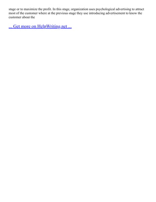 stage or to maximize the profit. In this stage, organization uses psychological advertising to attract
most of the customer where at the previous stage they use introducing advertisement to know the
customer about the
... Get more on HelpWriting.net ...
 