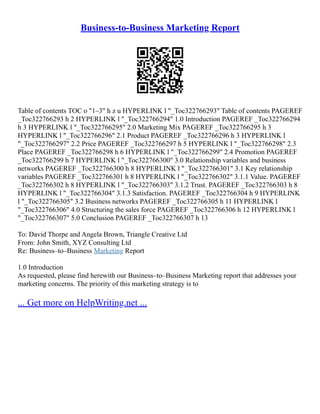 Business-to-Business Marketing Report
Table of contents TOC o "1–3" h z u HYPERLINK l "_Toc322766293" Table of contents PAGEREF
_Toc322766293 h 2 HYPERLINK l "_Toc322766294" 1.0 Introduction PAGEREF _Toc322766294
h 3 HYPERLINK l "_Toc322766295" 2.0 Marketing Mix PAGEREF _Toc322766295 h 3
HYPERLINK l "_Toc322766296" 2.1 Product PAGEREF _Toc322766296 h 3 HYPERLINK l
"_Toc322766297" 2.2 Price PAGEREF _Toc322766297 h 5 HYPERLINK l "_Toc322766298" 2.3
Place PAGEREF _Toc322766298 h 6 HYPERLINK l "_Toc322766299" 2.4 Promotion PAGEREF
_Toc322766299 h 7 HYPERLINK l "_Toc322766300" 3.0 Relationship variables and business
networks PAGEREF _Toc322766300 h 8 HYPERLINK l "_Toc322766301" 3.1 Key relationship
variables PAGEREF _Toc322766301 h 8 HYPERLINK l "_Toc322766302" 3.1.1 Value. PAGEREF
_Toc322766302 h 8 HYPERLINK l "_Toc322766303" 3.1.2 Trust. PAGEREF _Toc322766303 h 8
HYPERLINK l "_Toc322766304" 3.1.3 Satisfaction. PAGEREF _Toc322766304 h 9 HYPERLINK
l "_Toc322766305" 3.2 Business networks PAGEREF _Toc322766305 h 11 HYPERLINK l
"_Toc322766306" 4.0 Structuring the sales force PAGEREF _Toc322766306 h 12 HYPERLINK l
"_Toc322766307" 5.0 Conclusion PAGEREF _Toc322766307 h 13
To: David Thorpe and Angela Brown, Triangle Creative Ltd
From: John Smith, XYZ Consulting Ltd
Re: Business–to–Business Marketing Report
1.0 Introduction
As requested, please find herewith our Business–to–Business Marketing report that addresses your
marketing concerns. The priority of this marketing strategy is to
... Get more on HelpWriting.net ...
 