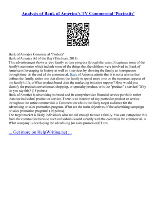 Analysis of Bank of America's TV Commercial 'Portraits'
Bank of America Commercial "Portrats"
Bank of America Ad of the Day (Thielman, 2013)
This advertisement shows a retro family as they progress through the years. It captures some of the
family's memories which include some of the things that the children were involved in. Bank of
America is leveraging its history as well as it services by showing the family as it progresses
through time. At the end of the commercial, Bank of America admits that it is not a service that
defines the family, rather one that allows the family to spend more time on the important aspects of
the family's life. o What product/brand does the marketing initiative support? How would you
classify the product convenience, shopping, or specialty product, or is the "product" a service? Why
do you say this? (15 points)
Bank of America is advertising its brand and its comprehensive financial service portfolio rather
than one individual product or service. There is no mention of any particular product or service
throughout the entire commercial. o Comment on who is the likely target audience for the
advertising or sales promotion program. What are the main objectives of the advertising campaign
or sales promotion program? (15 points)
The target market is likely individuals who are old enough to have a family. You can extrapolate this
from the commercial because such individuals would identify with the content in the commercial. o
What company is developing the advertising (or sales promotion)? How
... Get more on HelpWriting.net ...
 