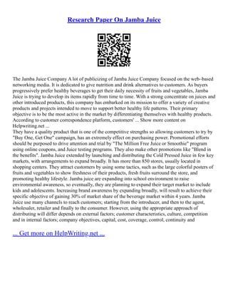 Research Paper On Jamba Juice
The Jamba Juice Company A lot of publicizing of Jamba Juice Company focused on the web–based
networking media. It is dedicated to give nutrition and drink alternatives to customers. As buyers
progressively prefer healthy beverages to get their daily necessity of fruits and vegetables, Jamba
Juice is trying to develop its items rapidly from time to time. With a strong concentrate on juices and
other introduced products, this company has embarked on its mission to offer a variety of creative
products and projects intended to move to support better healthy life patterns. Their primary
objective is to be the most active in the market by differentiating themselves with healthy products.
According to customer correspondence platform, customers' ... Show more content on
Helpwriting.net ...
They have a quality product that is one of the competitive strengths so allowing customers to try by
"Buy One, Get One" campaign, has an extremely effect on purchasing power. Promotional efforts
should be purposed to drive attention and trial by "The Million Free Juice or Smoothie" program
using online coupons, and Juice testing programs. They also make other promotions like "Blend in
the benefits". Jamba Juice extended by launching and distributing the Cold Pressed Juice in few key
markets, with arrangements to expand broadly. It has more than 850 stores, usually located in
shopping centers. They attract customers by using some tactics, such as the large colorful posters of
fruits and vegetables to show freshness of their products, fresh fruits surround the store, and
promoting healthy lifestyle. Jamba juice are expanding into school environment to raise
environmental awareness, so eventually, they are planning to expand their target market to include
kids and adolescents. Increasing brand awareness by expanding broadly, will result to achieve their
specific objective of gaining 30% of market share of the beverage market within 4 years. Jamba
Juice use many channels to reach customers; starting from the introducer, and then to the agent,
wholesaler, retailer and finally to the consumer. However, using the appropriate approach of
distributing will differ depends on external factors; customer characteristics, culture, competition
and in internal factors; company objectives, capital, cost, coverage, control, continuity and
... Get more on HelpWriting.net ...
 