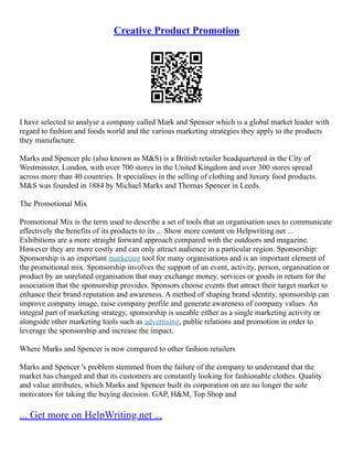 Creative Product Promotion
I have selected to analyse a company called Mark and Spenser which is a global market leader with
regard to fashion and foods world and the various marketing strategies they apply to the products
they manufacture.
Marks and Spencer plc (also known as M&S) is a British retailer headquartered in the City of
Westminster, London, with over 700 stores in the United Kingdom and over 300 stores spread
across more than 40 countries. It specialises in the selling of clothing and luxury food products.
M&S was founded in 1884 by Michael Marks and Thomas Spencer in Leeds.
The Promotional Mix
Promotional Mix is the term used to describe a set of tools that an organisation uses to communicate
effectively the benefits of its products to its ... Show more content on Helpwriting.net ...
Exhibitions are a more straight forward approach compared with the outdoors and magazine.
However they are more costly and can only attract audience in a particular region. Sponsorship:
Sponsorship is an important marketing tool for many organisations and is an important element of
the promotional mix. Sponsorship involves the support of an event, activity, person, organisation or
product by an unrelated organisation that may exchange money, services or goods in return for the
association that the sponsorship provides. Sponsors choose events that attract their target market to
enhance their brand reputation and awareness. A method of shaping brand identity, sponsorship can
improve company image, raise company profile and generate awareness of company values. An
integral part of marketing strategy, sponsorship is useable either as a single marketing activity or
alongside other marketing tools such as advertising, public relations and promotion in order to
leverage the sponsorship and increase the impact.
Where Marks and Spencer is now compared to other fashion retailers
Marks and Spencer 's problem stemmed from the failure of the company to understand that the
market has changed and that its customers are constantly looking for fashionable clothes. Quality
and value attributes, which Marks and Spencer built its corporation on are no longer the sole
motivators for taking the buying decision. GAP, H&M, Top Shop and
... Get more on HelpWriting.net ...
 