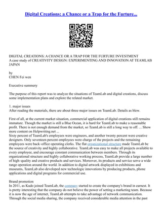 Digital Creations: a Chance or a Trap for the Furture...
DIGITAL CREATIONS: A CHANCE OR A TRAP FOR THE FURTURE INVESTMENT
A case study of CREATIVITY DESIGN: EXPERIMENTING AND INNOVATION AT TEAMLAB
JAPAN
by
CHEN Fei wen
Executive summery
The purpose of this report was to analyze the situations of TeamLab and digital creations, discuss
some implementation plans and explore the related market.
1. major issues
After reading the materials, there are about three major issues on TeamLab. Details as blew.
First of all, at the current market situation, commercial application of digital creations still remains
immature. Though the market is still a Blue Ocean, it is hard for TeamLab to make a reasonable
profit. There is not enough demand from the market, so TeamLab is still a long way to off. ... Show
more content on Helpwriting.net ...
Sixty percent of TeamLab's employees were engineers, and another twenty percent were creative
designers. Only seventeen percent employees were charge of the projects and the remaining
employees were back–office operating clerks. The flat organizational structure made TeamLab be
the source of creativity and highly collaborative. TeamLab was easy to make all projects available to
every employee, and encourage constant communication between members. Through its
organizational structure and highly collaborative working process, TeamLab provide a large number
of high–quality and creative products and services. Moreover, its products and service serve a wide
range operation around the world. In addition to digital artwork displayed in exhibitions and
museums, TeamLab also developed new technologic innovations by producing products, phone
applications and digital programs for commercial use.
Brand promotion
In 2011, as Kudo joined TeamLab, the company started to create the company's brand in earnest. It
is pretty interesting that the company do not believe the power of setting a marketing team. Because
it is now the age of internet, TeamLab attempts to take advantage of network communication.
Through the social media sharing, the company received considerable media attention in the past
 