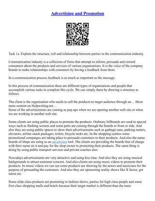 Advertising and Promotion
Task 1a. Explain the structure, roll and relationship between parties in the communication industry.
Communication industry is a collection of firms that attempt to inform, persuade and remind
consumers about the products and services of various organisations. It is the voice of the company
brands to make relationships with customers by having a feedback from them.
In a communication process feedback is as much as important as the message.
In this process of communication there are different types of organisations and people that
accomplish various tasks to complete this cycle. We can simply them by drawing a structure as
follows.
The client is the organisation who needs to sell the products to target audience through an ... Show
more content on Helpwriting.net ...
Some of the advertisements are coming as pop ups when we are opening another web site or when
we are working in another web site.
Some clients are using public places to promote the products. Ordinary billboards are used in special
ways such as flashing screens and some parts are coming through the boards to front or side. And
also they are using public spaces to show their advertisements such as garbage cans, parking meters,
elevators, airline snack packages, toilets, bicycle racks etc. In the shopping centres some
promotional campaigns are taking place to persuade customers to their products. And also the name
boards of shops are using as an advertising tool. The clients are providing the boards free of charge
with their name on it and pay for the shop owner to promoting their products. The same thing is
doing by using public transport services and private coaches also.
Nowadays advertisements are very attractive and using less time. And also they are using musical
backgrounds to attract customer concern. And also clients are using music videos to promote their
products. In music videos we can see some products are showing by the actors and musicians for the
purpose of persuading the customers. And also they are sponsoring reality shows like X factor, got
talent etc.
Some elide class products are promoting in fashion shows, parties for high class people and some
first class shopping malls and hotels because their target market is different than the mass
 