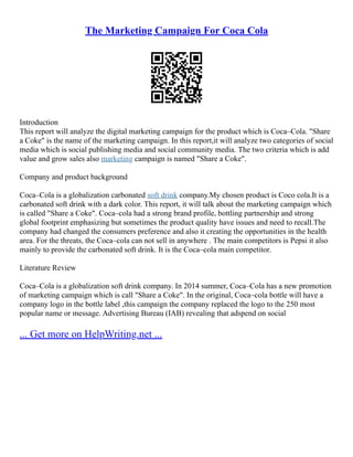 The Marketing Campaign For Coca Cola
Introduction
This report will analyze the digital marketing campaign for the product which is Coca–Cola. "Share
a Coke" is the name of the marketing campaign. In this report,it will analyze two categories of social
media which is social publishing media and social community media. The two criteria which is add
value and grow sales also marketing campaign is named "Share a Coke".
Company and product background
Coca–Cola is a globalization carbonated soft drink company.My chosen product is Coco cola.It is a
carbonated soft drink with a dark color. This report, it will talk about the marketing campaign which
is called "Share a Coke". Coca–cola had a strong brand profile, bottling partnership and strong
global footprint emphasizing but sometimes the product quality have issues and need to recall.The
company had changed the consumers preference and also it creating the opportunities in the health
area. For the threats, the Coca–cola can not sell in anywhere . The main competitors is Pepsi it also
mainly to provide the carbonated soft drink. It is the Coca–cola main competitor.
Literature Review
Coca–Cola is a globalization soft drink company. In 2014 summer, Coca–Cola has a new promotion
of marketing campaign which is call "Share a Coke". In the original, Coca–cola bottle will have a
company logo in the bottle label ,this campaign the company replaced the logo to the 250 most
popular name or message. Advertising Bureau (IAB) revealing that adspend on social
... Get more on HelpWriting.net ...
 