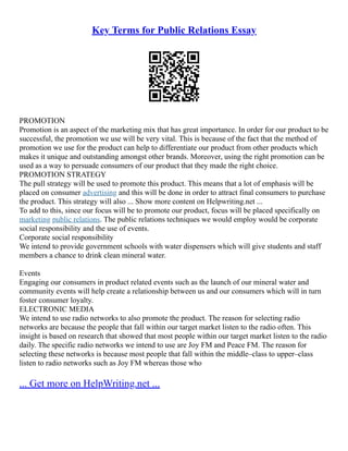 Key Terms for Public Relations Essay
PROMOTION
Promotion is an aspect of the marketing mix that has great importance. In order for our product to be
successful, the promotion we use will be very vital. This is because of the fact that the method of
promotion we use for the product can help to differentiate our product from other products which
makes it unique and outstanding amongst other brands. Moreover, using the right promotion can be
used as a way to persuade consumers of our product that they made the right choice.
PROMOTION STRATEGY
The pull strategy will be used to promote this product. This means that a lot of emphasis will be
placed on consumer advertising and this will be done in order to attract final consumers to purchase
the product. This strategy will also ... Show more content on Helpwriting.net ...
To add to this, since our focus will be to promote our product, focus will be placed specifically on
marketing public relations. The public relations techniques we would employ would be corporate
social responsibility and the use of events.
Corporate social responsibility
We intend to provide government schools with water dispensers which will give students and staff
members a chance to drink clean mineral water.
Events
Engaging our consumers in product related events such as the launch of our mineral water and
community events will help create a relationship between us and our consumers which will in turn
foster consumer loyalty.
ELECTRONIC MEDIA
We intend to use radio networks to also promote the product. The reason for selecting radio
networks are because the people that fall within our target market listen to the radio often. This
insight is based on research that showed that most people within our target market listen to the radio
daily. The specific radio networks we intend to use are Joy FM and Peace FM. The reason for
selecting these networks is because most people that fall within the middle–class to upper–class
listen to radio networks such as Joy FM whereas those who
... Get more on HelpWriting.net ...
 