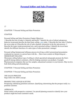Personal Selling and Sales Promotion
17
CHAPTER 17 Personal Selling and Sales Promotion
CHAPTER
Personal Selling and Sales Promotion Chapter Objectives
1 Describe the role of today's 4 Identify and briefly 7 Identify the role of ethical salesperson.
behavior in personal describe the three basic selling. sales tasks. 2 Describe the four sales 5 Outline
the seven steps in 8 Describe the role of sales channels. promotion in the the sales process. 3
Describe the major trends promotional mix, and in personal selling. 6 Identify the seven basic
identify the different functions of a sales types of sales promotions. manager.
Personal selling Interpersonal influence process involving a seller's promotional presentation
conducted on a person–to–person basis with the ... Show more content on Helpwriting.net ...
MISSIONARY SELLING
Missionary selling Indirect type of selling in which specialized salespeople promote the firm's
goodwill among indirect customers, often by helping customers use products. Example:
Pharmaceutical companies that use free samples, educational seminars to court doctors. May involve
both field selling and telemarketing.
CHAPTER 17 Personal Selling and Sales Promotion
CHAPTER 17 Personal Selling and Sales Promotion
THE SALES PROCESS
Steps follow the AIDA concept.
PROSPECTING AND QUALIFYING
Prospecting–identifying potential customers. Qualifying–determining that the prospect really is a
potential customer.
APPROACH
Initial contact with prospective customer. Use precall planning research to identify how your
products might best meet customer's needs.
 