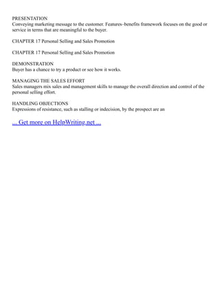 PRESENTATION
Conveying marketing message to the customer. Features–benefits framework focuses on the good or
service in terms that are meaningful to the buyer.
CHAPTER 17 Personal Selling and Sales Promotion
CHAPTER 17 Personal Selling and Sales Promotion
DEMONSTRATION
Buyer has a chance to try a product or see how it works.
MANAGING THE SALES EFFORT
Sales managers mix sales and management skills to manage the overall direction and control of the
personal selling effort.
HANDLING OBJECTIONS
Expressions of resistance, such as stalling or indecision, by the prospect are an
... Get more on HelpWriting.net ...
 