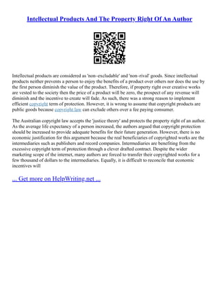 Intellectual Products And The Property Right Of An Author
Intellectual products are considered as 'non–excludable' and 'non–rival' goods. Since intellectual
products neither prevents a person to enjoy the benefits of a product over others nor does the use by
the first person diminish the value of the product. Therefore, if property right over creative works
are vested to the society then the price of a product will be zero, the prospect of any revenue will
diminish and the incentive to create will fade. As such, there was a strong reason to implement
efficient copyright term of protection. However, it is wrong to assume that copyright products are
public goods because copyright law can exclude others over a fee paying consumer.
The Australian copyright law accepts the 'justice theory' and protects the property right of an author.
As the average life expectancy of a person increased, the authors argued that copyright protection
should be increased to provide adequate benefits for their future generation. However, there is no
economic justification for this argument because the real beneficiaries of copyrighted works are the
intermediaries such as publishers and record companies. Intermediaries are benefiting from the
excessive copyright term of protection through a clever drafted contract. Despite the wider
marketing scope of the internet, many authors are forced to transfer their copyrighted works for a
few thousand of dollars to the intermediaries. Equally, it is difficult to reconcile that economic
incentives will
... Get more on HelpWriting.net ...
 